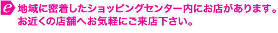 地域に密着したショッピングセンター内にお店があります。お近くの店舗へお気軽にご来店下さい。