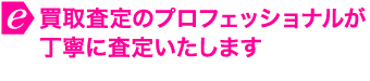 買取査定のプロフェッショナルが丁寧に査定いたします